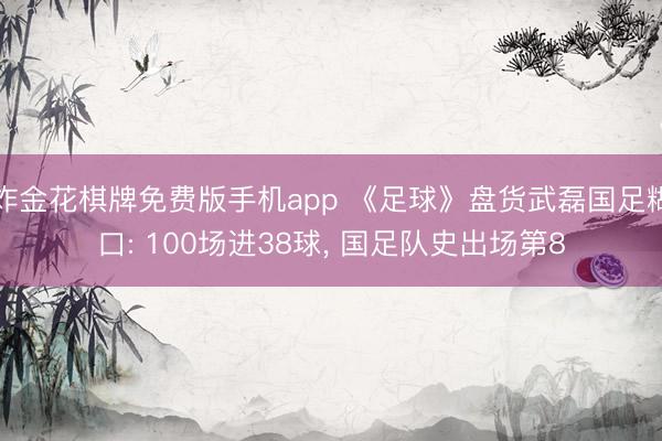 炸金花棋牌免费版手机app 《足球》盘货武磊国足糊口: 100场进38球， 国足队史出场第8