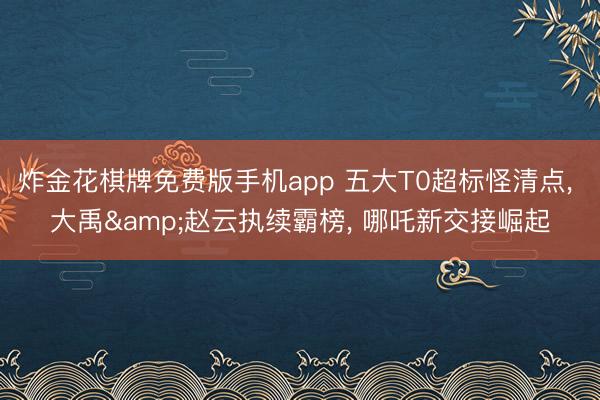炸金花棋牌免费版手机app 五大T0超标怪清点, 大禹&赵云执续霸榜, 哪吒新交接崛起