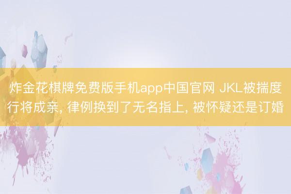 炸金花棋牌免费版手机app中国官网 JKL被揣度行将成亲， 律例换到了无名指上， 被怀疑还是订婚