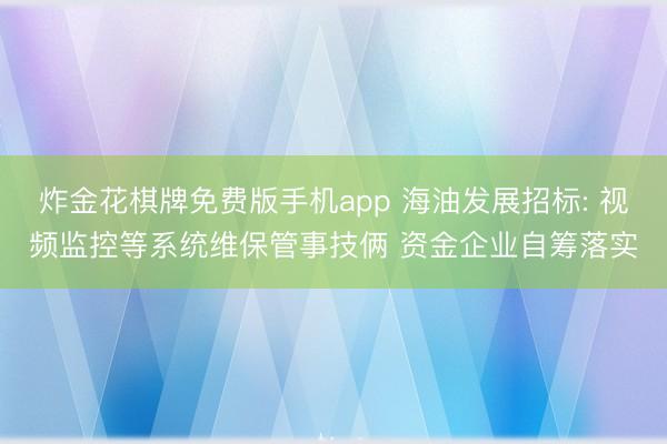 炸金花棋牌免费版手机app 海油发展招标: 视频监控等系统维保管事技俩 资金企业自筹落实
