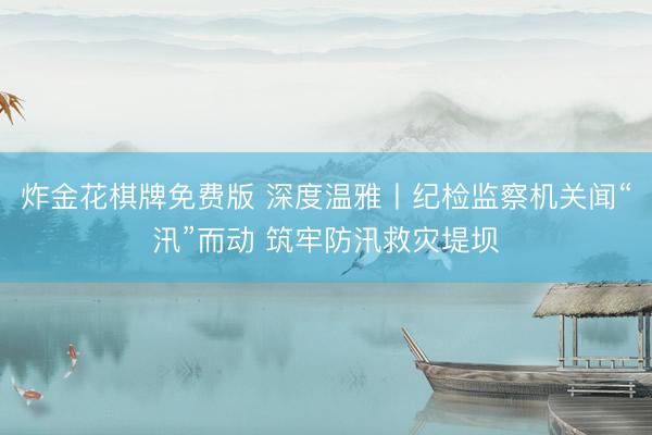 炸金花棋牌免费版 深度温雅丨纪检监察机关闻“汛”而动 筑牢防汛救灾堤坝