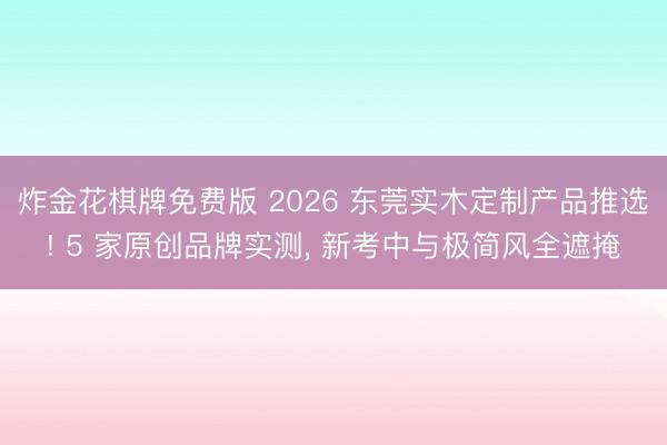 炸金花棋牌免费版 2026 东莞实木定制产品推选! 5 家原创品牌实测， 新考中与极简风全遮掩