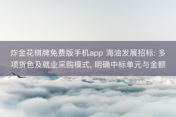 炸金花棋牌免费版手机app 海油发展招标: 多项货色及就业采购模式， 明确中标单元与金额