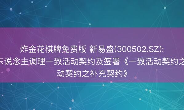 炸金花棋牌免费版 新易盛(300502.SZ): 本体边界东说念主调理一致活动契约及签署《一致活动契约之补充契约》