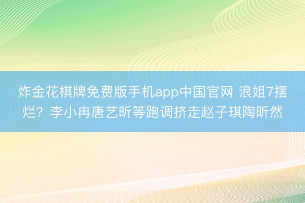 炸金花棋牌免费版手机app中国官网 浪姐7摆烂？李小冉唐艺昕等跑调挤走赵子琪陶昕然