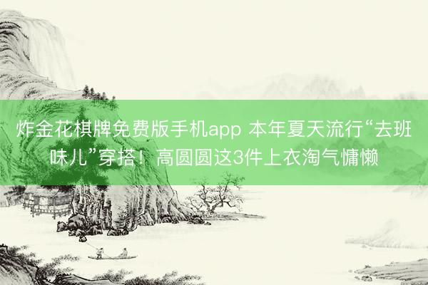 炸金花棋牌免费版手机app 本年夏天流行“去班味儿”穿搭！高圆圆这3件上衣淘气慵懒
