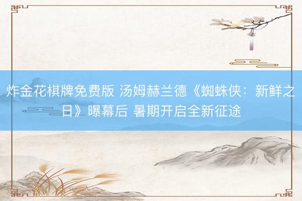 炸金花棋牌免费版 汤姆赫兰德《蜘蛛侠：新鲜之日》曝幕后 暑期开启全新征途