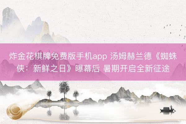 炸金花棋牌免费版手机app 汤姆赫兰德《蜘蛛侠：新鲜之日》曝幕后 暑期开启全新征途