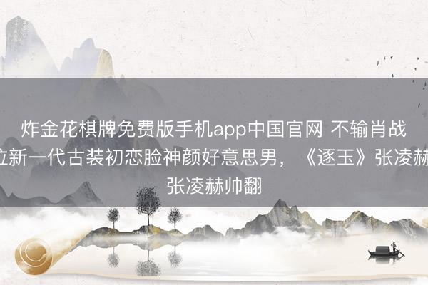 炸金花棋牌免费版手机app中国官网 不输肖战！9位新一代古装初恋脸神颜好意思男，《逐玉》张凌赫帅翻