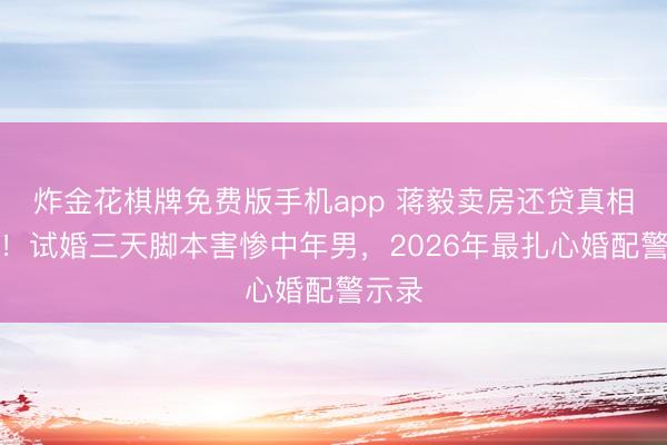 炸金花棋牌免费版手机app 蒋毅卖房还贷真相曝光！试婚三天脚本害惨中年男，2026年最扎心婚配警示录