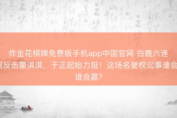 炸金花棋牌免费版手机app中国官网 白鹿六连辟谣反击蒙淇淇,于正起始力挺!这场名誉权讼事谁会赢?