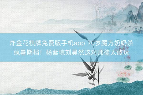 炸金花棋牌免费版手机app 70岁魔方奶奶杀疯暑期档！杨紫琼刘昊然这对师徒太敢玩