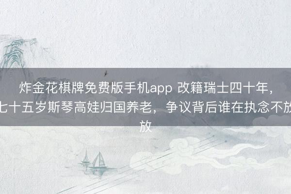 炸金花棋牌免费版手机app 改籍瑞士四十年，七十五岁斯琴高娃归国养老，争议背后谁在执念不放