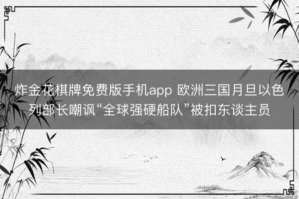 炸金花棋牌免费版手机app 欧洲三国月旦以色列部长嘲讽“全球强硬船队”被扣东谈主员