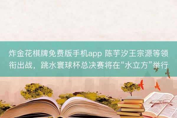 炸金花棋牌免费版手机app 陈芋汐王宗源等领衔出战,跳水寰球杯总决赛将在“水立方”举行