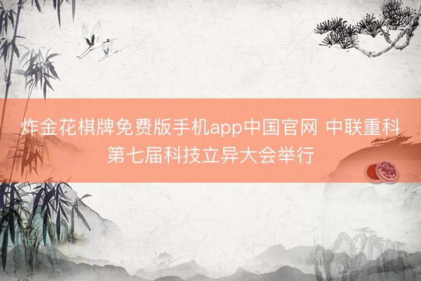 炸金花棋牌免费版手机app中国官网 中联重科第七届科技立异大会举行