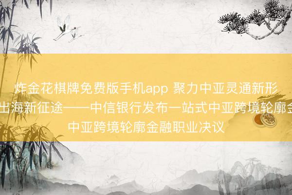 炸金花棋牌免费版手机app 聚力中亚灵通新形态 赋能企业出海新征途——中信银行发布一站式中亚跨境轮廓金融职业决议