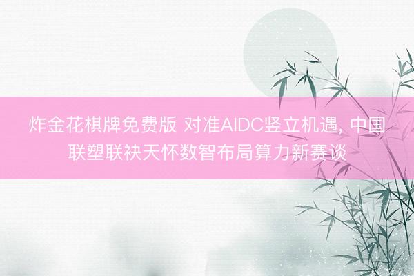 炸金花棋牌免费版 对准AIDC竖立机遇， 中国联塑联袂天怀数智布局算力新赛谈